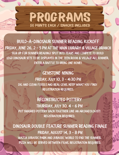 teen summer reading program flyer. 50 points each and snack included. build a dinosaur summer reading kickoff friday june 26 2 to 5 pm at both library branches. sign up for summer reading! split into teams and compete to build LEGO dinosaur sets to be displayed in the teen room and village all summer. enter a raffle to bring one home. gemstone mining, friday july 10 from3 to 4:30 pm. dig and clean fossils and real gems. keep what you find! registration required. reconstructed pottery, thursday july 30 from 4 to 6 pm, put smashed pottery back together like an archaeologist, registration required. dinosaur double feature summer reading finale friday august 14 from 3 to 8 pm. watch jurassic park and jurassic world to end the summer. pizza will be served between films. registration required. teens